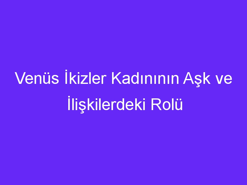 Venüs İkizler Kadınının Aşk ve İlişkilerdeki Rolü