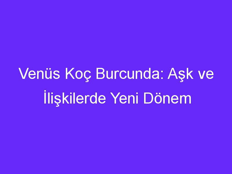 Venüs Koç Burcunda: Aşk ve İlişkilerde Yeni Dönem