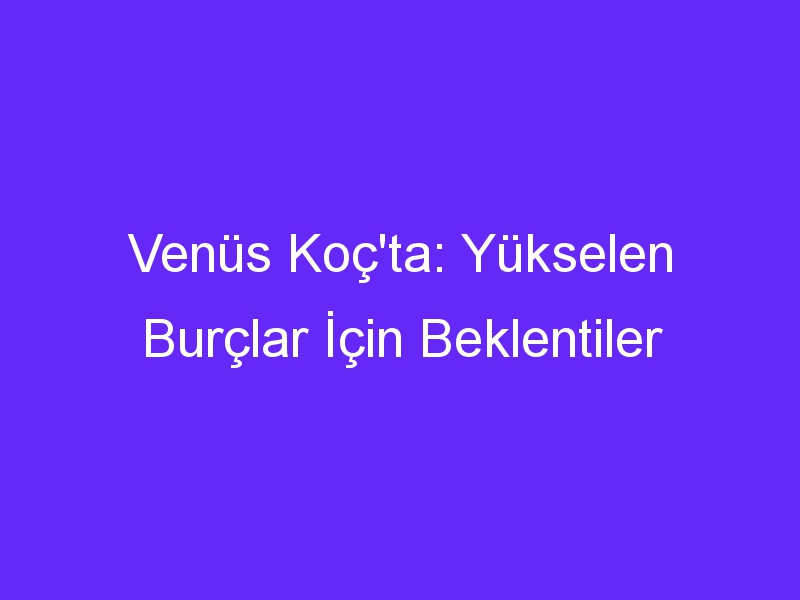 Venüs Koç'ta: Yükselen Burçlar İçin Beklentiler