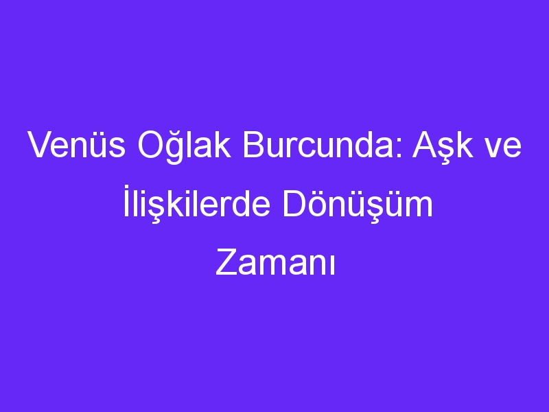 Venüs Oğlak Burcunda: Aşk ve İlişkilerde Dönüşüm Zamanı