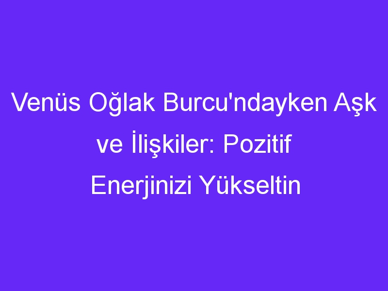 Venüs Oğlak Burcu'ndayken Aşk ve İlişkiler: Pozitif Enerjinizi Yükseltin