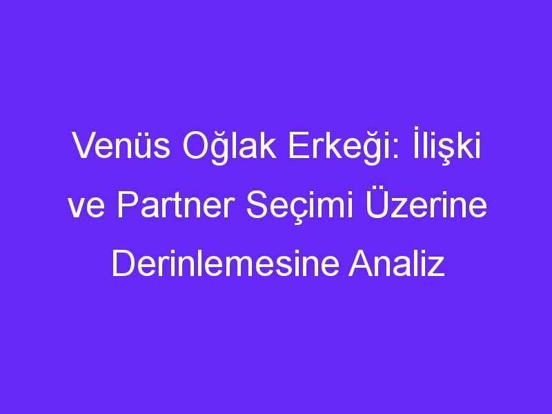 Venüs Oğlak Erkeği: İlişki ve Partner Seçimi Üzerine Derinlemesine Analiz