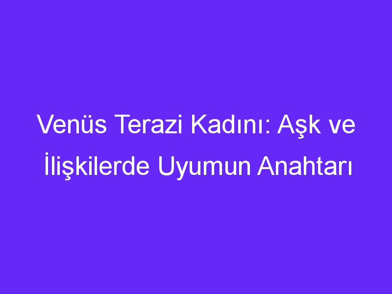 Venüs Terazi Kadını: Aşk ve İlişkilerde Uyumun Anahtarı