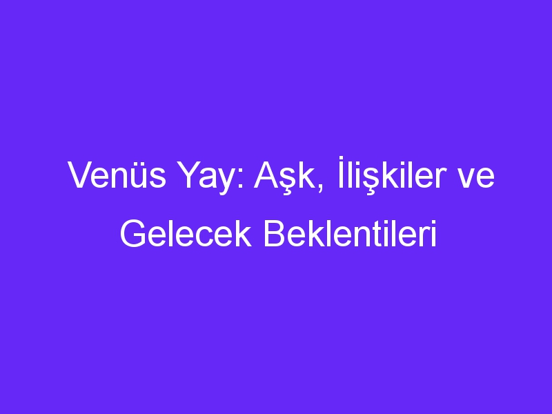 Venüs Yay: Aşk, İlişkiler ve Gelecek Beklentileri