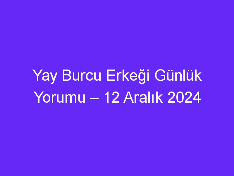 yay burcu erkegi gunluk yorumu 12 aralik 2024 318