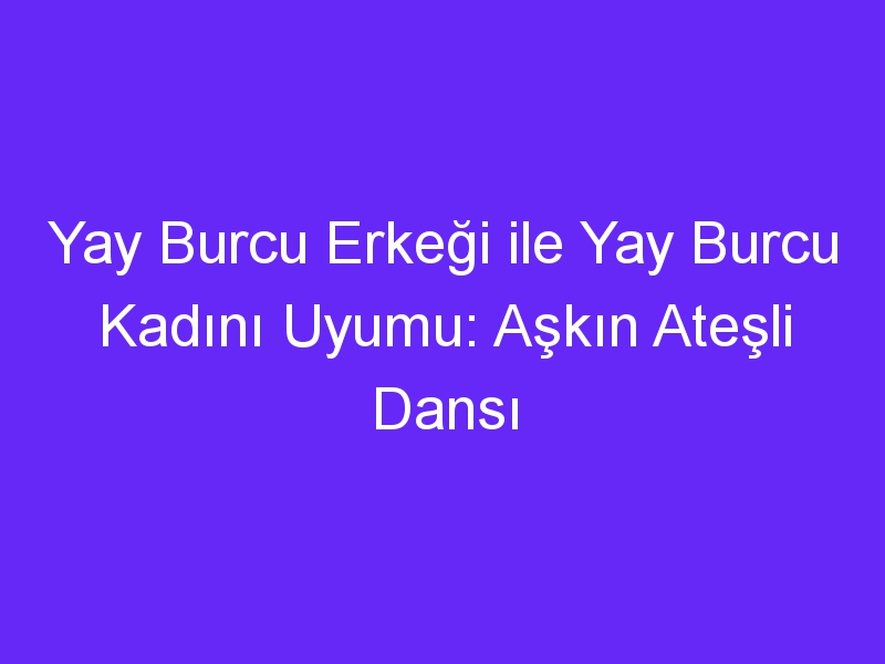 Yay Burcu Erkeği ile Yay Burcu Kadını Uyumu: Aşkın Ateşli Dansı