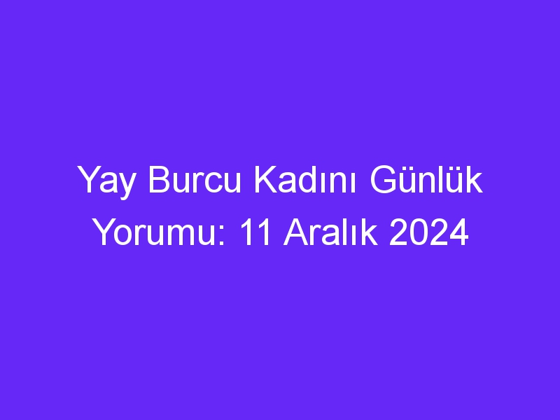 yay burcu kadini gunluk yorumu 11 aralik 2024 443