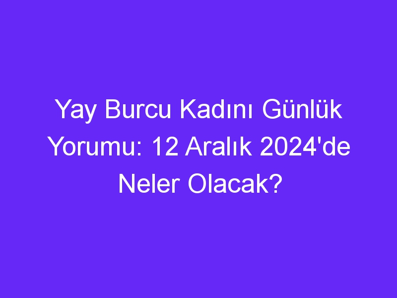 yay burcu kadini gunluk yorumu 12 aralik 2024de neler olacak 313