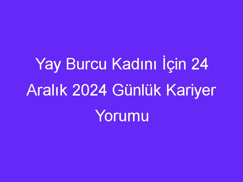 Yay Burcu Kadını İçin 24 Aralık 2024 Günlük Kariyer Yorumu