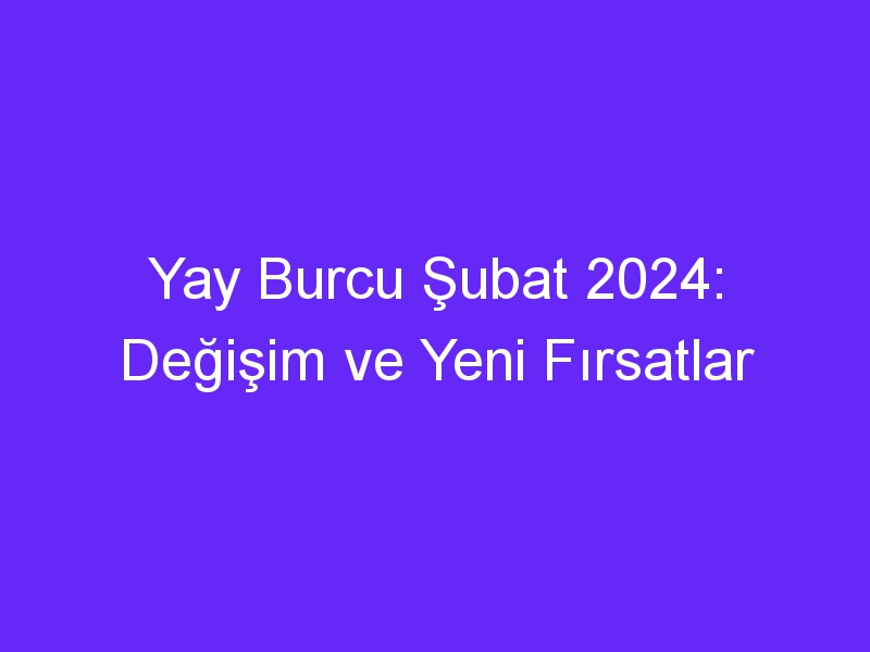 Yay Burcu Şubat 2024: Değişim ve Yeni Fırsatlar