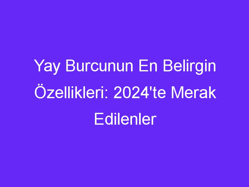 yay burcunun en belirgin ozellikleri 2024te merak edilenler 1356