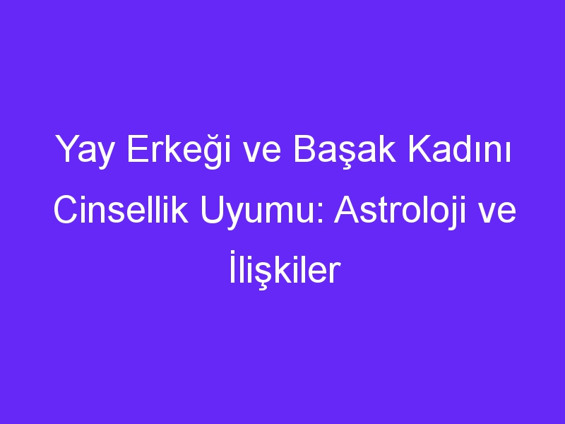 Yay Erkeği ve Başak Kadını Cinsellik Uyumu: Astroloji ve İlişkiler