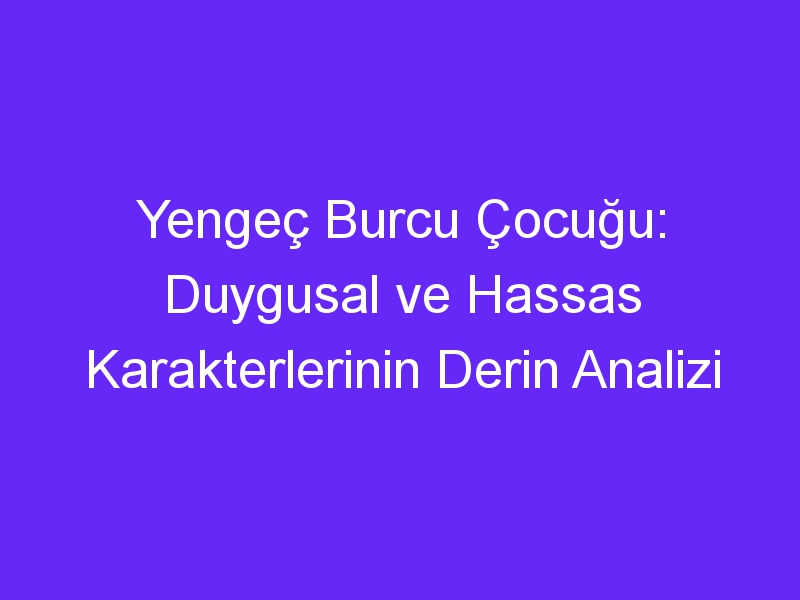 Yengeç Burcu Çocuğu: Duygusal ve Hassas Karakterlerinin Derin Analizi