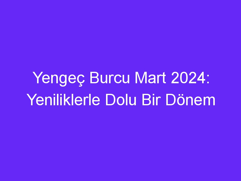 Yengeç Burcu Mart 2024: Yeniliklerle Dolu Bir Dönem