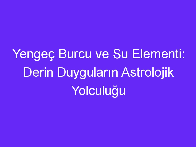 Yengeç Burcu ve Su Elementi: Derin Duyguların Astrolojik Yolculuğu