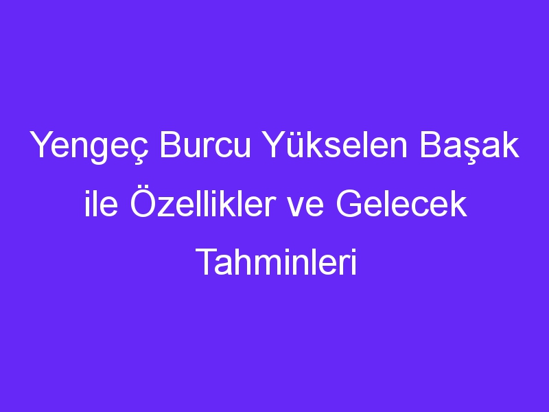 Yengeç Burcu Yükselen Başak ile Özellikler ve Gelecek Tahminleri