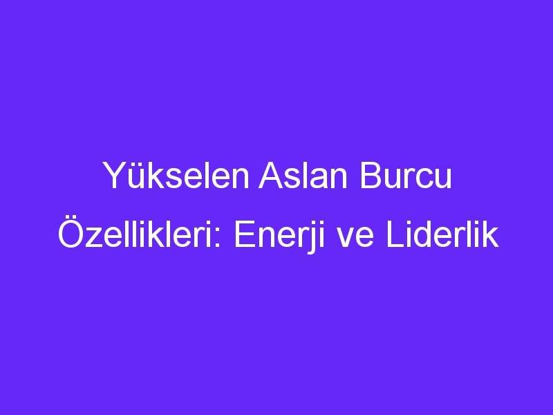 Yükselen Aslan Burcu Özellikleri: Enerji ve Liderlik