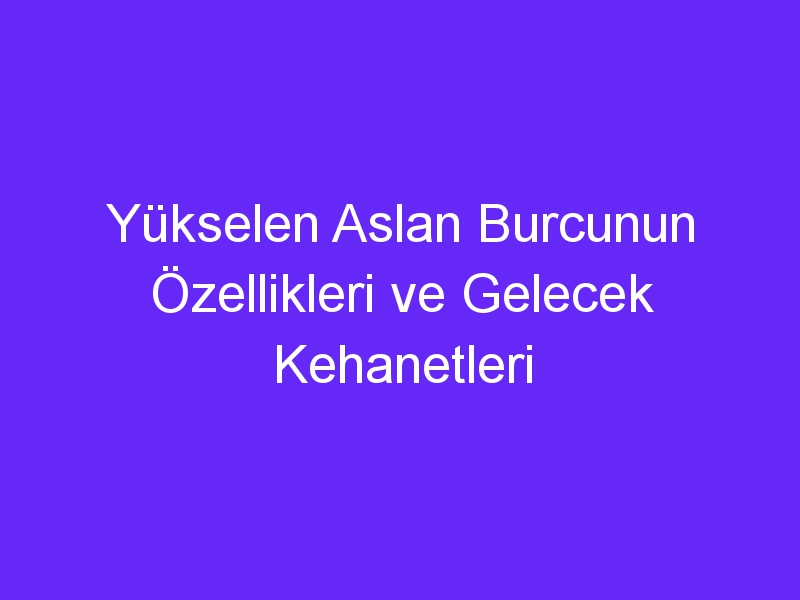 Yükselen Aslan Burcunun Özellikleri ve Gelecek Kehanetleri