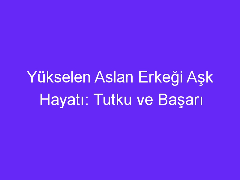 Yükselen Aslan Erkeği Aşk Hayatı: Tutku ve Başarı