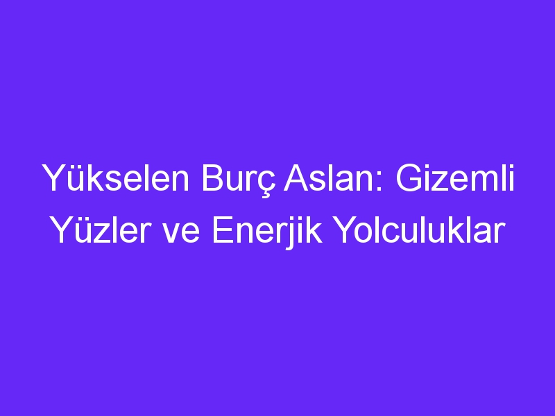 Yükselen Burç Aslan: Gizemli Yüzler ve Enerjik Yolculuklar