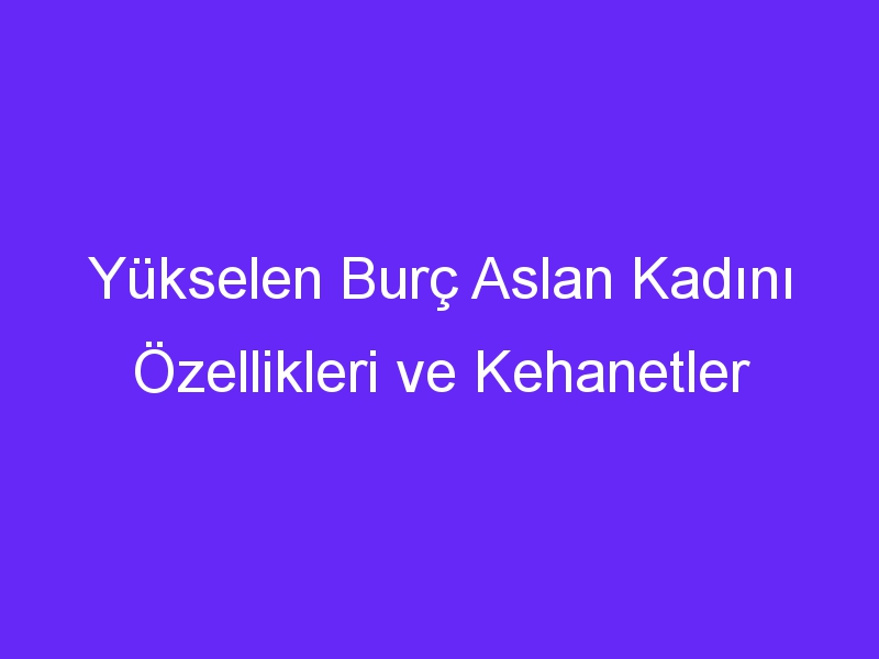 Yükselen Burç Aslan Kadını Özellikleri ve Kehanetler