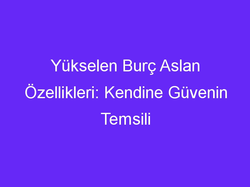 Yükselen Burç Aslan Özellikleri: Kendine Güvenin Temsili