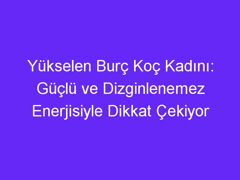 Yükselen Burç Koç Kadını: Güçlü ve Dizginlenemez Enerjisiyle Dikkat Çekiyor