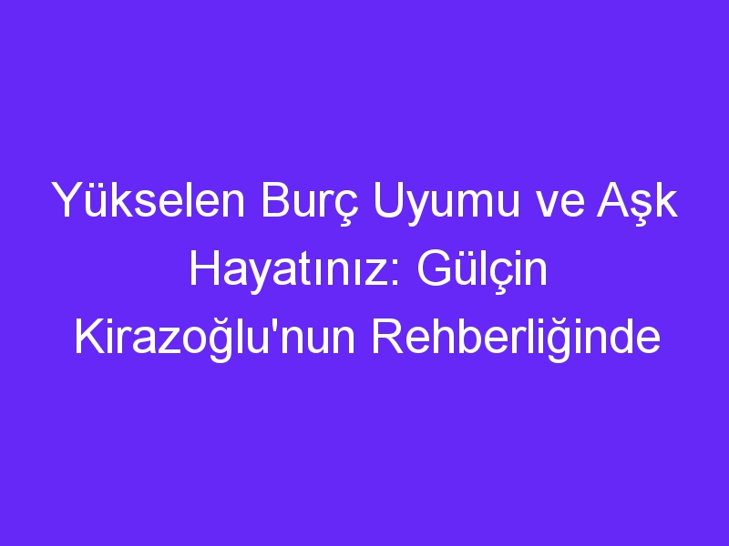 Yükselen Burç Uyumu ve Aşk Hayatınız: Gülçin Kirazoğlu'nun Rehberliğinde