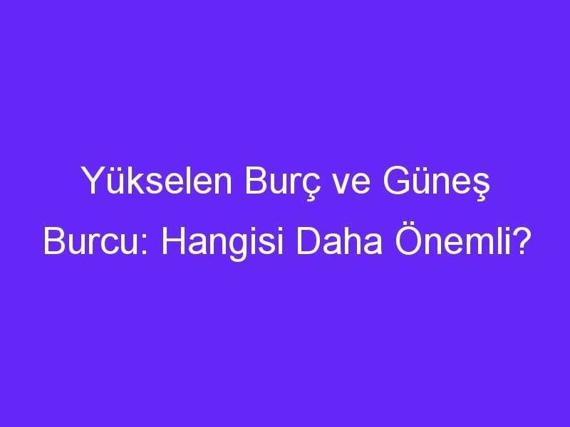 Yükselen Burç ve Güneş Burcu: Hangisi Daha Önemli?