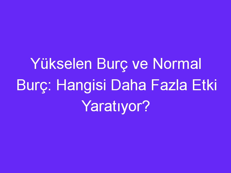 Yükselen Burç ve Normal Burç: Hangisi Daha Fazla Etki Yaratıyor?