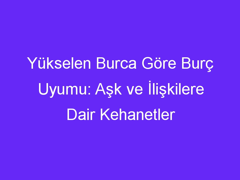 Yükselen Burca Göre Burç Uyumu: Aşk ve İlişkilere Dair Kehanetler