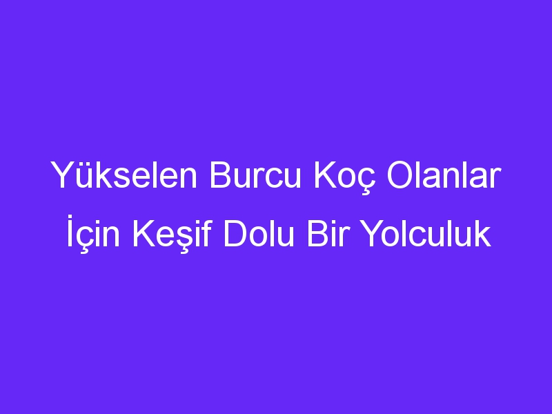 Yükselen Burcu Koç Olanlar İçin Keşif Dolu Bir Yolculuk