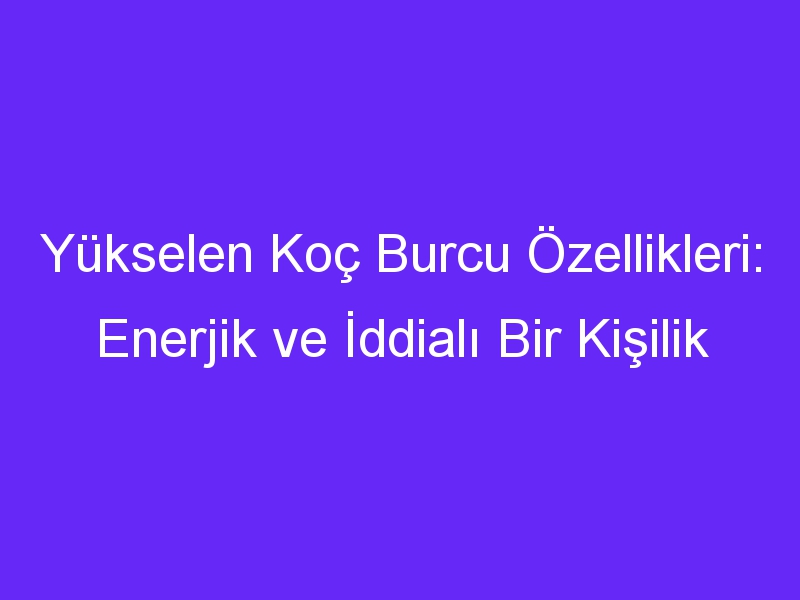 Yükselen Koç Burcu Özellikleri: Enerjik ve İddialı Bir Kişilik