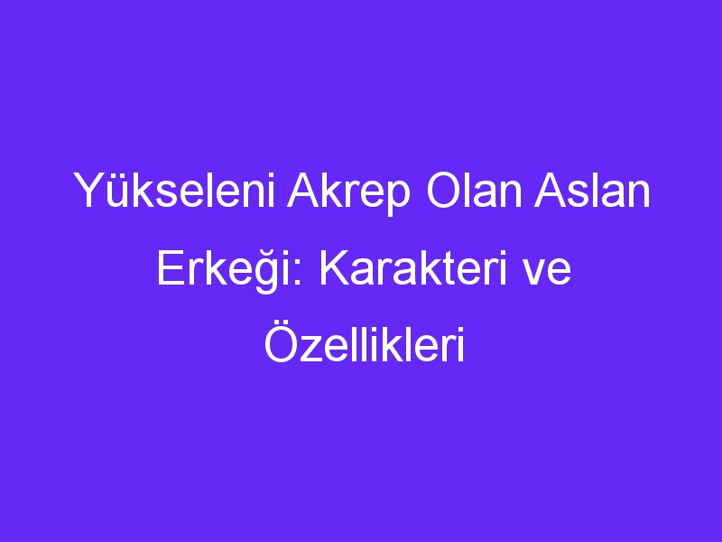 Yükseleni Akrep Olan Aslan Erkeği: Karakteri ve Özellikleri