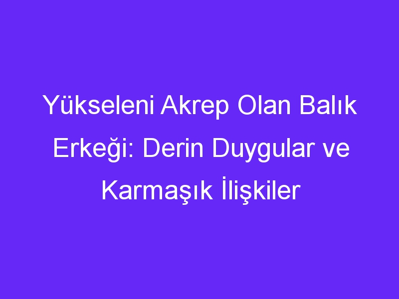 Yükseleni Akrep Olan Balık Erkeği: Derin Duygular ve Karmaşık İlişkiler