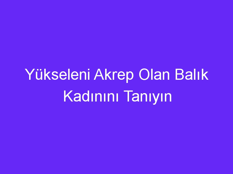 Yükseleni Akrep Olan Balık Kadınını Tanıyın