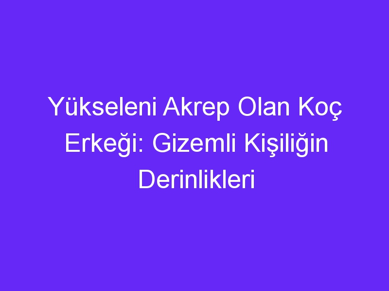 Yükseleni Akrep Olan Koç Erkeği: Gizemli Kişiliğin Derinlikleri