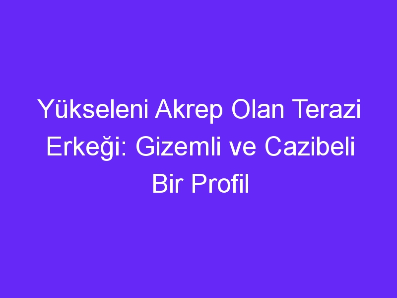 Yükseleni Akrep Olan Terazi Erkeği: Gizemli ve Cazibeli Bir Profil