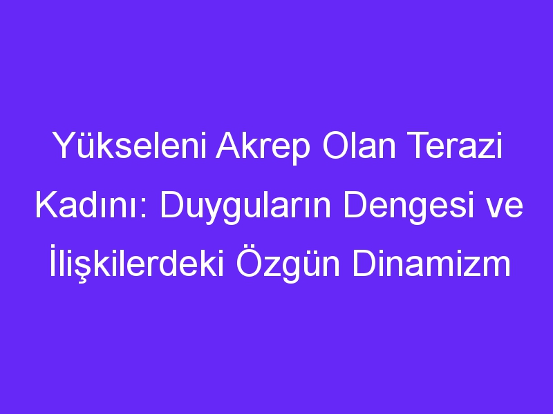 Yükseleni Akrep Olan Terazi Kadını: Duyguların Dengesi ve İlişkilerdeki Özgün Dinamizm