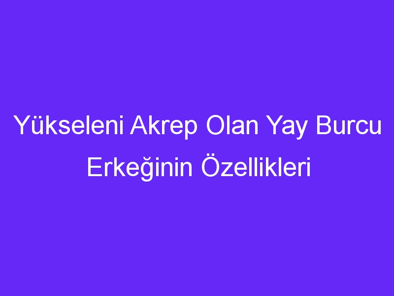 Yükseleni Akrep Olan Yay Burcu Erkeğinin Özellikleri