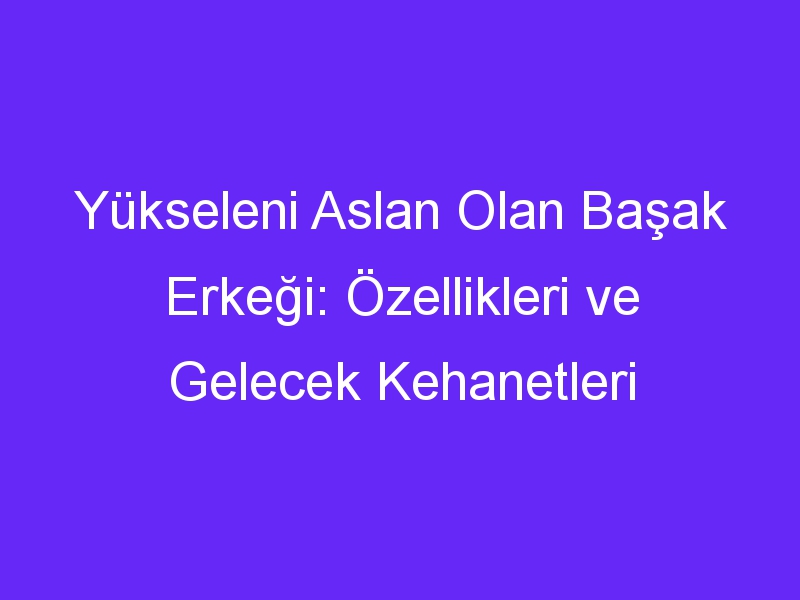 Yükseleni Aslan Olan Başak Erkeği: Özellikleri ve Gelecek Kehanetleri