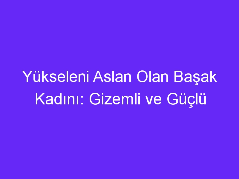 Yükseleni Aslan Olan Başak Kadını: Gizemli ve Güçlü