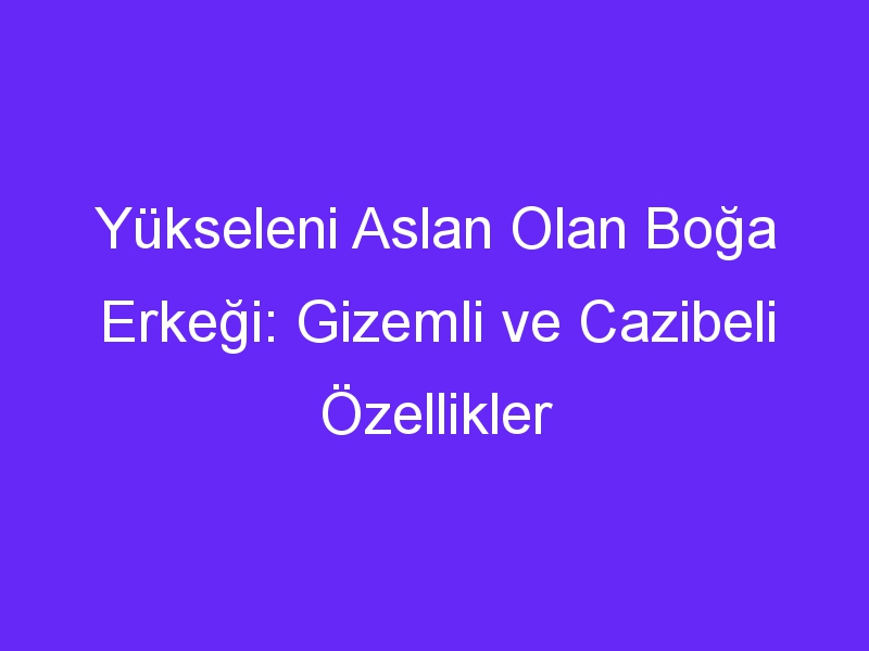 Yükseleni Aslan Olan Boğa Erkeği: Gizemli ve Cazibeli Özellikler