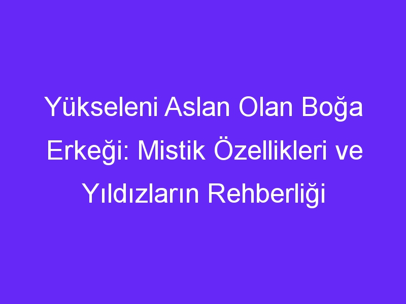 Yükseleni Aslan Olan Boğa Erkeği: Mistik Özellikleri ve Yıldızların Rehberliği