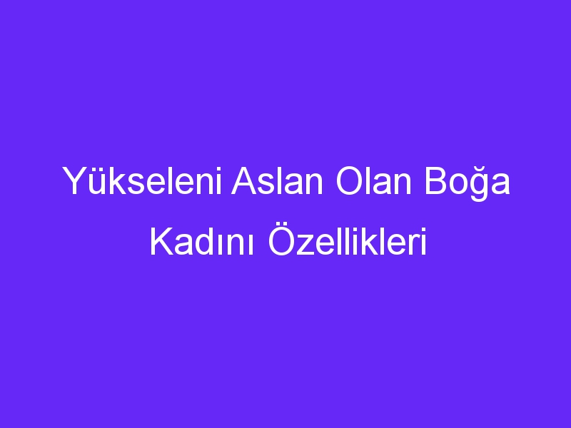 Yükseleni Aslan Olan Boğa Kadını Özellikleri