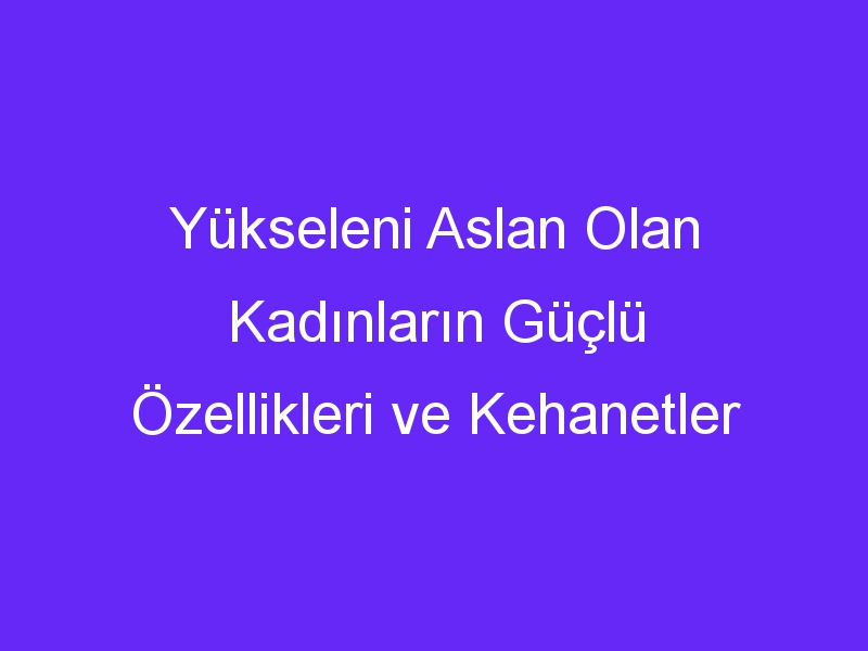 Yükseleni Aslan Olan Kadınların Güçlü Özellikleri ve Kehanetler