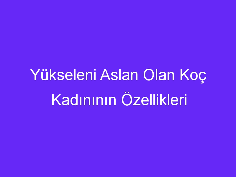 Yükseleni Aslan Olan Koç Kadınının Özellikleri