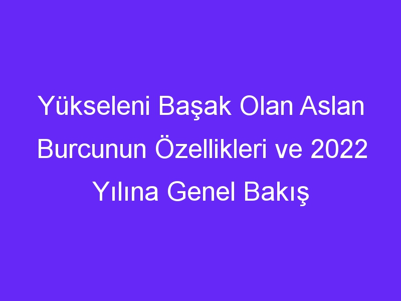 Yükseleni Başak Olan Aslan Burcunun Özellikleri ve 2022 Yılına Genel Bakış