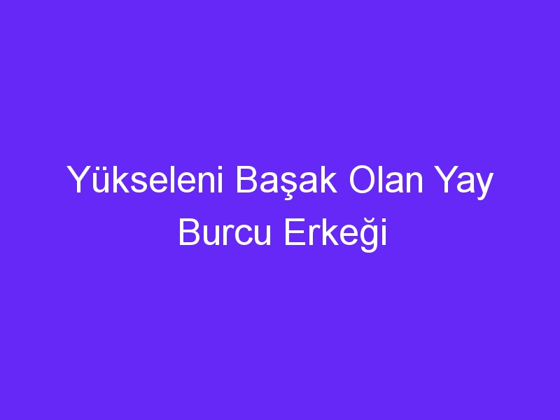 Yükseleni Başak Olan Yay Burcu Erkeği