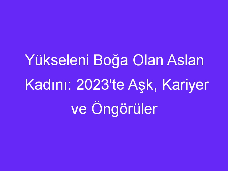 Yükseleni Boğa Olan Aslan Kadını: 2023'te Aşk, Kariyer ve Öngörüler